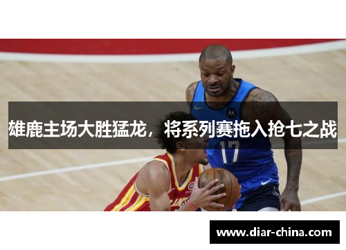 雄鹿主场大胜猛龙，将系列赛拖入抢七之战
