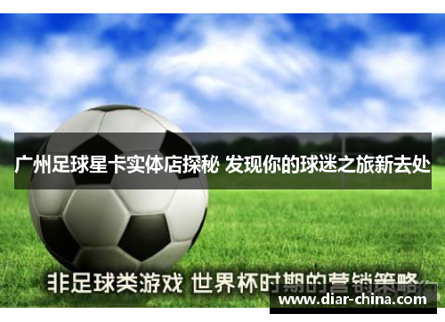 广州足球星卡实体店探秘 发现你的球迷之旅新去处