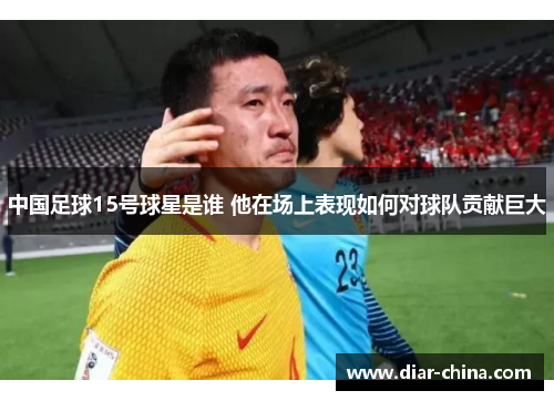 中国足球15号球星是谁 他在场上表现如何对球队贡献巨大