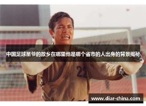 中国足球星爷的故乡在哪里他是哪个省市的人出身的背景揭秘