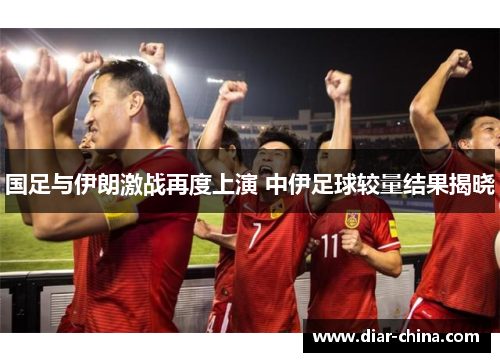 国足与伊朗激战再度上演 中伊足球较量结果揭晓