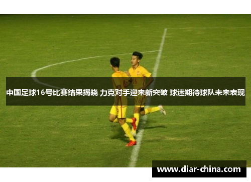 中国足球16号比赛结果揭晓 力克对手迎来新突破 球迷期待球队未来表现